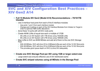 Advanced Technical Skills (ATS) North America
SVC and XIV Configuration Best Practices –
XIV Gen2 A14
Full 15 Module XIV Gen2 (Model A14) Recommendations – 79/161TB
Useable
– Use 2 interface host ports from each of the 6 interface modules
• Use ports 1 and 3 from each interface module
• Change port 4 setting on each of the XIV Interface Modules from Initiator to Target in
order to optimize HBA buffer allocations
– Zone these 12 ports with all SVC node ports
– Create 48/96 LUNs of equal size each a multiple of 17GB
• 48 LUNs on an XIV System with 1TB drives using 1632GB LUNs
© 2013 IBM Corporation
• 48 LUNs on an XIV System with 1TB drives using 1632GB LUNs
• 96 LUNs on an XIV System with 2TB drives using 1666GB LUNs
– Map LUNs to SVC as 48/96 MDisks and add all of them to the one SVC Storage
Pool
• With 48 MDisks, SVC will drive I/O to 4 MDisks/LUNs per each of the 12 XIV fibre ports
• With 96 MDisks, SVC will drive I/O to 8 MDisks/LUNs per each of the 12 XIV fibre ports
• This provides good queue depth on SVC to drive XIV adequately
Create one SVC Storage Pool per XIV using 1GB or larger extent size
– Large extent size ensures effective use of XIV distributed cache
Create SVC striped volumes using all MDisks in the Storage Pool
24
 