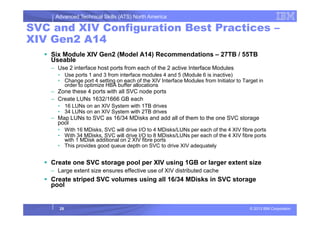 Advanced Technical Skills (ATS) North America
SVC and XIV Configuration Best Practices –
XIV Gen2 A14
Six Module XIV Gen2 (Model A14) Recommendations – 27TB / 55TB
Useable
– Use 2 interface host ports from each of the 2 active Interface Modules
• Use ports 1 and 3 from interface modules 4 and 5 (Module 6 is inactive)
• Change port 4 setting on each of the XIV Interface Modules from Initiator to Target in
order to optimize HBA buffer allocations
– Zone these 4 ports with all SVC node ports
– Create LUNs 1632/1666 GB each
• 16 LUNs on an XIV System with 1TB drives
• 34 LUNs on an XIV System with 2TB drives
© 2013 IBM Corporation
• 34 LUNs on an XIV System with 2TB drives
– Map LUNs to SVC as 16/34 MDisks and add all of them to the one SVC storage
pool
• With 16 MDisks, SVC will drive I/O to 4 MDisks/LUNs per each of the 4 XIV fibre ports
• With 34 MDisks, SVC will drive I/O to 8 MDisks/LUNs per each of the 4 XIV fibre ports
with 1 MDisk additional on 2 XIV fibre ports
• This provides good queue depth on SVC to drive XIV adequately
Create one SVC storage pool per XIV using 1GB or larger extent size
– Large extent size ensures effective use of XIV distributed cache
Create striped SVC volumes using all 16/34 MDisks in SVC storage
pool
25
 