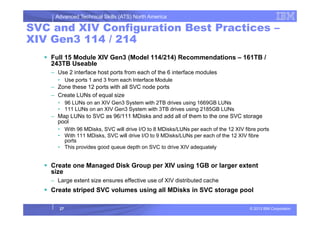 Advanced Technical Skills (ATS) North America
SVC and XIV Configuration Best Practices –
XIV Gen3 114 / 214
Full 15 Module XIV Gen3 (Model 114/214) Recommendations – 161TB /
243TB Useable
– Use 2 interface host ports from each of the 6 interface modules
• Use ports 1 and 3 from each Interface Module
– Zone these 12 ports with all SVC node ports
– Create LUNs of equal size
• 96 LUNs on an XIV Gen3 System with 2TB drives using 1669GB LUNs
• 111 LUNs on an XIV Gen3 System with 3TB drives using 2185GB LUNs
– Map LUNs to SVC as 96/111 MDisks and add all of them to the one SVC storage
© 2013 IBM Corporation
– Map LUNs to SVC as 96/111 MDisks and add all of them to the one SVC storage
pool
• With 96 MDisks, SVC will drive I/O to 8 MDisks/LUNs per each of the 12 XIV fibre ports
• With 111 MDisks, SVC will drive I/O to 9 MDisks/LUNs per each of the 12 XIV fibre
ports
• This provides good queue depth on SVC to drive XIV adequately
Create one Managed Disk Group per XIV using 1GB or larger extent
size
– Large extent size ensures effective use of XIV distributed cache
Create striped SVC volumes using all MDisks in SVC storage pool
27
 