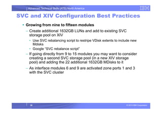 Advanced Technical Skills (ATS) North America
SVC and XIV Configuration Best Practices
Growing from nine to fifteen modules
– Create additional 1632GB LUNs and add to existing SVC
storage pool on XIV
• Use SVC rebalancing script to restripe VDisk extents to include new
Mdisks
• Google “SVC rebalance script”
– If going directly from 9 to 15 modules you may want to consider
creating a second SVC storage pool (in a new XIV storage
© 2013 IBM Corporation
creating a second SVC storage pool (in a new XIV storage
pool) and adding the 22 additional 1632GB MDisks to it
– As interface modules 6 and 9 are activated zone ports 1 and 3
with the SVC cluster
28
 
