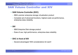 Advanced Technical Skills (ATS) North America
SAN Volume Controller and XIV
SAN Volume Controller (SVC)
– IBM’s premier enterprise storage virtualization product
– Complete set of advanced functions, highest scale out performance,
enterprise-class reliability
XIV
© 2013 IBM Corporation
XIV
– IBM Enterprise Disk storage product
– Ease of use, high performance, enterprise-class reliability
SVC in front of XIV
– Several advantages! With considerations for each!
3
 