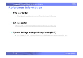 Advanced Technical Skills (ATS) North America
Reference Information
SVC InfoCenter
– http://publib.boulder.ibm.com/infocenter/svc/ic/index.jsp
XIV InfoCenter
– http://publib.boulder.ibm.com/infocenter/ibmxiv/r2/index.jsp
© 2013 IBM Corporation
System Storage Interoperability Center (SSIC)
– http://www-03.ibm.com/systems/support/storage/ssic/interoperability.wss
30
 