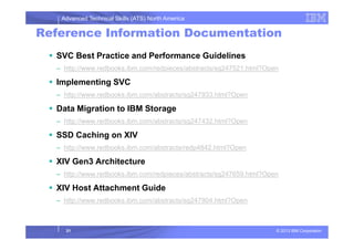 Advanced Technical Skills (ATS) North America
Reference Information Documentation
SVC Best Practice and Performance Guidelines
– http://www.redbooks.ibm.com/redpieces/abstracts/sg247521.html?Open
Implementing SVC
– http://www.redbooks.ibm.com/abstracts/sg247933.html?Open
Data Migration to IBM Storage
– http://www.redbooks.ibm.com/abstracts/sg247432.html?Open
© 2013 IBM Corporation31
SSD Caching on XIV
– http://www.redbooks.ibm.com/abstracts/redp4842.html?Open
XIV Gen3 Architecture
– http://www.redbooks.ibm.com/redpieces/abstracts/sg247659.html?Open
XIV Host Attachment Guide
– http://www.redbooks.ibm.com/abstracts/sg247904.html?Open
 