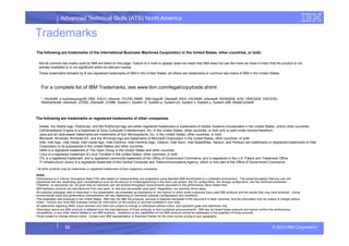 Advanced Technical Skills (ATS) North America
Trademarks
The following are trademarks of the International Business Machines Corporation in the United States, other countries, or both.
The following are trademarks or registered trademarks of other companies.
For a complete list of IBM Trademarks, see www.ibm.com/legal/copytrade.shtml:
*, AS/400®, e business(logo)®, DBE, ESCO, eServer, FICON, IBM®, IBM (logo)®, iSeries®, MVS, OS/390®, pSeries®, RS/6000®, S/30, VM/ESA®, VSE/ESA,
WebSphere®, xSeries®, z/OS®, zSeries®, z/VM®, System i, System i5, System p, System p5, System x, System z, System z9®, BladeCenter®
Not all common law marks used by IBM are listed on this page. Failure of a mark to appear does not mean that IBM does not use the mark nor does it mean that the product is not
actively marketed or is not significant within its relevant market.
Those trademarks followed by ® are registered trademarks of IBM in the United States; all others are trademarks or common law marks of IBM in the United States.
© 2013 IBM Corporation33
* All other products may be trademarks or registered trademarks of their respective companies.
Notes:
Performance is in Internal Throughput Rate (ITR) ratio based on measurements and projections using standard IBM benchmarks in a controlled environment. The actual throughput that any user will
experience will vary depending upon considerations such as the amount of multiprogramming in the user's job stream, the I/O configuration, the storage configuration, and the workload processed.
Therefore, no assurance can be given that an individual user will achieve throughput improvements equivalent to the performance ratios stated here.
IBM hardware products are manufactured from new parts, or new and serviceable used parts. Regardless, our warranty terms apply.
All customer examples cited or described in this presentation are presented as illustrations of the manner in which some customers have used IBM products and the results they may have achieved. Actual
environmental costs and performance characteristics will vary depending on individual customer configurations and conditions.
This publication was produced in the United States. IBM may not offer the products, services or features discussed in this document in other countries, and the information may be subject to change without
notice. Consult your local IBM business contact for information on the product or services available in your area.
All statements regarding IBM's future direction and intent are subject to change or withdrawal without notice, and represent goals and objectives only.
Information about non-IBM products is obtained from the manufacturers of those products or their published announcements. IBM has not tested those products and cannot confirm the performance,
compatibility, or any other claims related to non-IBM products. Questions on the capabilities of non-IBM products should be addressed to the suppliers of those products.
Prices subject to change without notice. Contact your IBM representative or Business Partner for the most current pricing in your geography.
Adobe, the Adobe logo, PostScript, and the PostScript logo are either registered trademarks or trademarks of Adobe Systems Incorporated in the United States, and/or other countries.
Cell Broadband Engine is a trademark of Sony Computer Entertainment, Inc. in the United States, other countries, or both and is used under license therefrom.
Java and all Java-based trademarks are trademarks of Sun Microsystems, Inc. in the United States, other countries, or both.
Microsoft, Windows, Windows NT, and the Windows logo are trademarks of Microsoft Corporation in the United States, other countries, or both.
Intel, Intel logo, Intel Inside, Intel Inside logo, Intel Centrino, Intel Centrino logo, Celeron, Intel Xeon, Intel SpeedStep, Itanium, and Pentium are trademarks or registered trademarks of Intel
Corporation or its subsidiaries in the United States and other countries.
UNIX is a registered trademark of The Open Group in the United States and other countries.
Linux is a registered trademark of Linus Torvalds in the United States, other countries, or both.
ITIL is a registered trademark, and a registered community trademark of the Office of Government Commerce, and is registered in the U.S. Patent and Trademark Office.
IT Infrastructure Library is a registered trademark of the Central Computer and Telecommunications Agency, which is now part of the Office of Government Commerce.
 