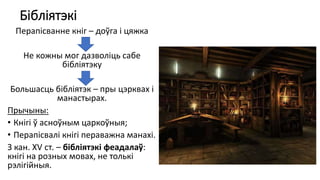 Бібліятэкі
Перапісванне кніг – доўга і цяжка
Не кожны мог дазволіць сабе
бібліятэку
Большасць бібліятэк – пры цэрквах і
манастырах.
Прычыны:
• Кнігі ў асноўным царкоўныя;
• Перапісвалі кнігі пераважна манахі.
З кан. XV ст. – бібліятэкі феадалаў:
кнігі на розных мовах, не толькі
рэлігійныя.
 