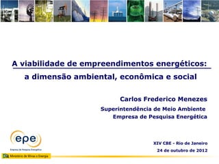 A viabilidade de empreendimentos energéticos:
  a dimensão ambiental, econômica e social


                         Carlos Frederico Menezes
                    Superintendência de Meio Ambiente
                       Empresa de Pesquisa Energética




                                    XIV CBE - Rio de Janeiro
                                     24 de outubro de 2012
 