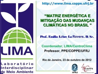 “MATRIZ ENERGÉTICA E
MITIGAÇÃO DAS MUDANÇAS
 CLIMÁTICAS NO BRASIL ”

Prof. Emilio Lèbre La Rovere, D. Sc.

 Coordenador, LIMA/CentroClima
  Professor, PPE/COPPE/UFRJ

 Rio de Janeiro, 23 de outubro de 2012
 