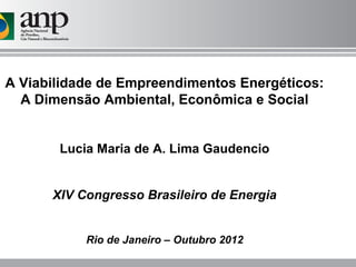 A Viabilidade de Empreendimentos Energéticos:
  A Dimensão Ambiental, Econômica e Social


       Lucia Maria de A. Lima Gaudencio


      XIV Congresso Brasileiro de Energia


           Rio de Janeiro – Outubro 2012
 