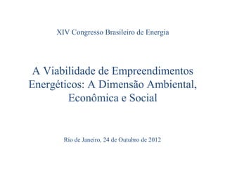 XIV Congresso Brasileiro de Energia




 A Viabilidade de Empreendimentos
Energéticos: A Dimensão Ambiental,
        Econômica e Social


       Rio de Janeiro, 24 de Outubro de 2012
 