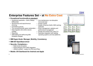 Exceptional functionality is standard:
Enterprise Features Set – at No Extra Cost
• Snapshots (read/write – Clone, Always
Differential)
• Synchronous and asynchronous
mirroring
• Consistency groups
• Thin provisioning with space reclamation
• Data migration and online volume
mobility
• Reporting
• Live maintenance; non-disruptive
microcode load
• Access control
• Quality of Service (QoS); SSD caching
(optional)
• Event management, statistics and
performance management
• Simple and intuitive GUI; easy CLI
• Seamless integration with leading
© 2014 IBM Corporation11
IBM Hyper-Scale: Manager, Mobility, Consistency
IBM XIV OpenStack driver
Security / Compliance –
• Data at rest encryption
• Active Directory and LDAP integration
• USGv6 certified – support for IPv6 and IPSec
Mobile: XIV Dashboard for Android and Apple
• Reporting
• Self-healing and self-tuning after
hardware changes
• Seamless integration with leading
operating systems and host platforms
 