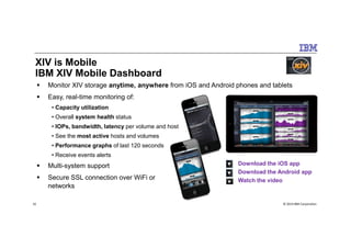 XIV is Mobile
IBM XIV Mobile Dashboard
Monitor XIV storage anytime, anywhere from iOS and Android phones and tablets
Easy, real-time monitoring of:
• Capacity utilization
• Overall system health status
• IOPs, bandwidth, latency per volume and host
© 2014 IBM Corporation16
• IOPs, bandwidth, latency per volume and host
• See the most active hosts and volumes
• Performance graphs of last 120 seconds
• Receive events alerts
Multi-system support
Secure SSL connection over WiFi or
networks
Download the iOS app
Download the Android app
Watch the video
 