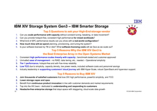 IBM XIV Storage System Gen3 – IBM Smarter Storage
Top 5 Questions to ask your High-End storage vendor
1. Can you scale performance with capacity without constant tuning, tweaking, or data movement?
2. Can you provide hotspot-free, consistent high performance for mixed workloads?
3. What kind of SPC performance results can you show with a real-world configuration?
4. How much time will we spend planning, provisioning, and tuning the system?
5. Is your software licensed by TB or disk? What software licensing costs will we face as we scale out?
Top 5 Reasons Why the IBM XIV Gen3 is
the Best Enterprise Array in the Open Systems Market
© 2014 IBM Corporation32
1. Consistent high performance scales linearly with capacity - benchmark-tested and customer-approved
2. Unrivalled ease of management – no RAID, data tiering, etc., needed – Operational simplicity
3. Tier 1 performance, hotspot-free and with five-nines reliability
4. Low TCO due to simplicity, capacity density, low power needs, included software costs and personnel savings
5. Industry leadership in supporting customers' cloud journey with IBM Hyper-Scale, robust OpenStack and hypervisor support
Top 5 Reasons to Buy IBM XIV
1. Join thousands of satisfied customers that love XIV high performance, powerful simplicity, and TCO
2. Lower storage capex and opex
3. Benefit from continuous product innovation in line with customer demands and market requirements
4. Tap into the XIV team - dedicated to understanding and responding to customers
5. Headache-free enterprise storage that stays apace with staggering, cloud-scale data growth
 