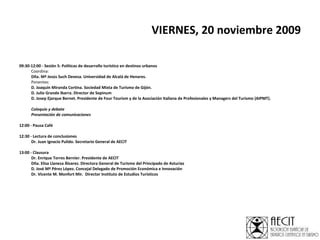 VIERNES, 20 noviembre 2009   09:30-12:00 - Sesión 5: Políticas de desarrollo turístico en destinos urbanos   Coordina: Dña. Mª Jesús Such Devesa.  Universidad de Alcalá de Henares.  Ponentes: D. Joaquín Miranda Cortina. Sociedad Mixta de Turismo de Gijón. D. Julio Grande Ibarra. Director de Sepinum D. Josep Ejarque Bernet. Presidente de Four Tourism y de la Asociación Italiana de Profesionales y Managers del Turismo (AIPMT).   Coloquio y debate Presentación de comunicaciones   12:00 - Pausa Café 12:30 - Lectura de conclusiones    Dr. Juan Ignacio Pulido. Secretario General de AECIT    13:00 - Clausura    Dr. Enrique Torres Bernier. Presidente de AECIT Dña. Elisa Llaneza Álvarez. Directora General de Turismo del Principado de Asturias D. José Mª Pérez López. Concejal Delegado de Promoción Económica e Innovación Dr. Vicente M. Monfort Mir.  Director Instituto de Estudios Turísticos 