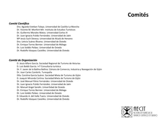 Comités Comité Científico Dra. Agueda Esteban Talaya. Universidad de Castilla-La Mancha Dr. Vicente M. Monfort Mir.  Instituto de Estudios Turísticos Dr. Guillermo Morales Matos. Universidad Carlos III Dr. Juan Ignacio Pulido Fernández. Universidad de Jaén Mª Jesús Such Devesa. Universidad de Alcalá de Henares Dra. Leticia Suárez Álvarez. Universidad de Oviedo Dr. Enrique Torres Bernier. Universidad de Málaga Dr. Luis Valdés Peláez. Universidad de Oviedo Dr. Rodolfo Vázquez Casielles. Universidad de Oviedo   Comité de Organización D. Jesús Alfaro García. Sociedad Regional de Turismo de Asturias D. Luis Baldó García. I+T Consultoría turística Dr. F. Javier de la Ballina Ballina. Cámara de Comercio, Industria y Navegación de Gijón  Dr. Joan Carles Cambrils. Turespaña Dña. Carolina García Suárez. Sociedad Mixta de Turismo de Gijón D. Joaquín Miranda Cortina: Sociedad Mixta de Turismo de Gijón Dr. José Manuel Pérez Fernández.  Universidad de Oviedo Dr. Juan Ignacio Pulido Fernández. Universidad de Jaén Dr. Manuel Angel Sendín. UniverSidad de Oviedo Dr. Enrique Torres Bernier. Universidad de Málaga Dr. Luis Valdés Peláez. Universidad de Oviedo D. Eduardo A. del Valle Tuero. Universidad de Oviedo Dr. Rodolfo Vázquez Casielles. Universidad de Oviedo 