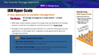 All storage managed as a single system – a hyper
store
• IBM Hyper-Scale enables creation of a large scale-out data farm of multiple
systems: containers are added to, and become part of, a hyper store
• Storage can be migrated among containers in a manner transparent to host
applications; in the longer term, migration can be governed by QoS and
management policies
Steps toward the vision
• IBM Hyper-Scale Mobility: Online, non-disruptive data motion between XIV
frames in a manner transparent to applications
• IBM Hyper-Scale Manager: Powerful administration of multiple XIV systems
through consolidated views (available since 4Q 2012)
A new approach to scalable management
The Smarter Storage Approach
IBM XIV Storage Array
Ibm.com/cloud-computing
 