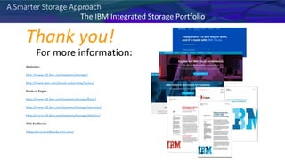 A Smarter Storage Approach
For more information:
Websites:
http://www-03.ibm.com/systems/storage/
http://www.ibm.com/cloud-computing/us/en/
Product Pages:
http://www-03.ibm.com/systems/storage/flash/
http://www-03.ibm.com/systems/storage/storwize/
http://www-03.ibm.com/systems/storage/disk/xiv/
IBM RedBooks
https://www.redbooks.ibm.com/
Thank you!
The IBM Integrated Storage Portfolio
 