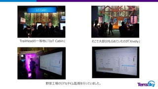 TrailHeadの一等地に「IoT Cabin」 そこで大部分を占めていたのが「Xively」
野菜工場のリアルタイム監視を行っていました。
 