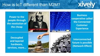 How is IoT different than M2M?
Power to the
people through
the revolution of
the cheap

Business
cooperative called
the Connected
Customer
Experience

Decoupled
and layered
hardware,
services, more…

Interconnected
future is possible
(Network Effect)

 