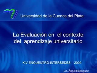 XIV ENCUENTRO INTERSEDES – 2009 Universidad de la Cuenca del Plata La Evaluación en  el contexto del  aprendizaje universitario Lic. Ángel Rodríguez 