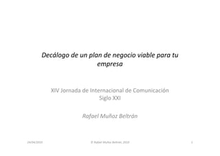 Decálogo de un plan de negocio viable para tu
                           empresa


             XIV Jornada de Internacional de Comunicación
                                Siglo XXI

                        Rafael Muñoz Beltrán



24/04/2010                 © Rafael Muñoz Beltrán, 2010     1
 