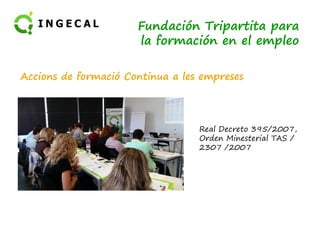 Fundación Tripartita para 
la formación en el empleo 
Accions de formació Continua a les empreses 
Real Decreto 395/2007, 
Orden Minesterial TAS / 
2307 /2007 
 
