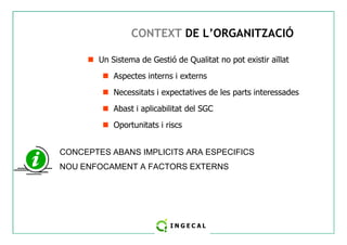 CONTEXT DE L’ORGANITZACIÓ 
 Un Sistema de Gestió de Qualitat no pot existir aïllat 
 Aspectes interns i externs 
 Necessitats i expectatives de les parts interessades 
 Abast i aplicabilitat del SGC 
 Oportunitats i riscs 
CONCEPTES ABANS IMPLICITS ARA ESPECIFICS 
NOU ENFOCAMENT A FACTORS EXTERNS 
 