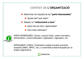 CONTEXT DE L’ORGANITZACIÓ 
 Determinar els requisits de les “parts interessades” 
 Quines són? què volen? 
 Adoptar un “enfocament a riscs” 
 Quins són els riscs i oportunitats? 
 Cóm s’han d’afrontar? 
PARTS INTERESSADES: Clients i usuaris finals, submi-nistradors, 
distribuïdors, comercialitzadors, legisladors, reguladors, etc. 
ENFOCAMENT A RISCS: S’admetran models d’anàlisi preventiu 
existents (AMFE, APPCC, etc.) o sistemàtica desenvolupada per la 
pròpia organització. 
 