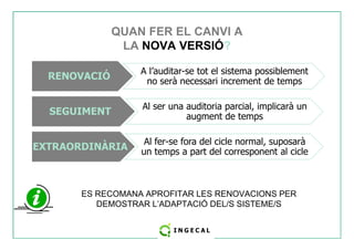 QUAN FER EL CANVI A 
LA NOVA VERSIÓ? 
RENOVACIÓ A l’auditar-se tot el sistema possiblement 
no serà necessari increment de temps 
SEGUIMENT Al ser una auditoria parcial, implicarà un 
augment de temps 
EXTRAORDINÀRIA Al fer-se fora del cicle normal, suposarà 
un temps a part del corresponent al cicle 
ES RECOMANA APROFITAR LES RENOVACIONS PER 
DEMOSTRAR L’ADAPTACIÓ DEL/S SISTEME/S 
 
