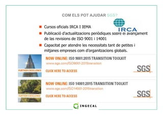 COM ELS POT AJUDAR SGS? 
 Cursos oficials IRCA I IEMA 
 Publicació d'actualitzacions periòdiques sobre el avançament 
de las revisions de ISO 9001 i 14001 
 Capacitat per atendre les necessitats tant de petites i 
mitjanes empreses com d’organitzacions globals. 
 