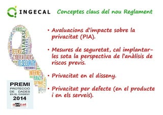Conceptes claus del nou Reglament 
• Avaluacions d’impacte sobre la 
privacitat (PIA). 
• Mesures de seguretat, cal implantar-les 
sota la perspectiva les ddee ll’’aannààlliissiiss ddee 
riscos previs. 
• Privacitat en el disseny. 
• Privacitat per defecte (en el producte 
i en els serveis). 
 