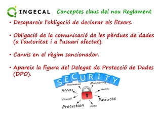 Conceptes claus del nou Reglament 
• Desapareix l’obligació de declarar els fitxers. 
• Obligació de la comunicació de les pèrdues de dades 
(a l’autoritat i a l’usuari afectat). 
• Canvis en el rrèèggiimm ssaanncciioonnaaddoorr.. 
• Apareix la figura del Delegat de Protecció de Dades 
(DPO). 
 