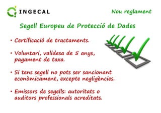 Nou reglament 
Segell Europeu de Protecció de Dades 
• Certificació de tractaments. 
• Voluntari, validesa de 5 anys, 
pagament de taxa. 
• Si tens segell no pots ser sancionant 
econòmicament, excepte negligències. 
• Emissors de segells: autoritats o 
auditors professionals acreditats. 
 