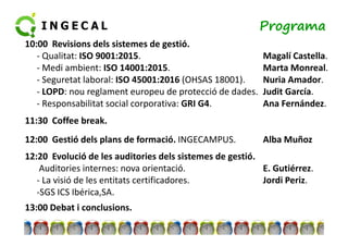 Programa 
10:00 Revisions dels sistemes de gestió. 
- Qualitat: ISO 9001:2015. Magalí Castella. 
- Medi ambient: ISO 14001:2015. Marta Monreal. 
- Seguretat laboral: ISO 45001:2016 (OHSAS 18001). Nuria Amador. 
- LOPD: nou reglament europeu de protecció de dades. Judit García. 
- Responsabilitat social corporativa: GRI G4. Ana Fernández. 
1111::3300 CCooffffeeee bbrreeaakk.. 
12:00 Gestió dels plans de formació. INGECAMPUS. Alba Muñoz 
12:20 Evolució de les auditories dels sistemes de gestió. 
Auditories internes: nova orientació. E. Gutiérrez. 
- La visió de les entitats certificadores. Jordi Periz. 
-SGS ICS Ibérica,SA. 
13:00 Debat i conclusions. 
 
