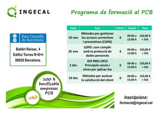 Programa de formació al PCB 
Data Curs Hores Horari Preu 
19 nov 
Mètodes per gestionar 
les accions correctives 
i preventives (CAPA) 
6 
09:00 a 
15:00 h 
150,00 € 
+ IVA 
25 nov 
LOPD: com complir 
amb la protecció de 
dades personals 
6 
09:00 a 
15:00 h 
150,00 € 
+ IVA 
Baldiri Reixac, 4 
Edifici Torres R+D+I 
100 % 
bonificable 
empreses 
PCB 
2 des 
ISO 9001:2015 
Principals canvis i 
eines per aplicar-los 
6 
09:00 a 
15:00 h 
150,00 € 
+ IVA 
10 des 
Mètodes per avaluar 
la satisfacció del client 
6 
09:00 a 
15:00 h 
150,00 € 
+ IVA 
08028 Barcelona. 
Inscripcions: 
formacio@ingecal.cat 
 