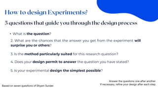 • What is the question?
2. What are the chances that the answer you get from the experiment will
surprise you or others?
3. Is the method particularly suited for this research question?
4. Does your design permit to answer the question you have stated?
5. Is your experimental design the simplest possible?
 