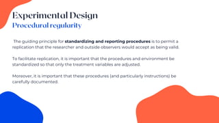 The guiding principle for standardizing and reporting procedures is to permit a
replication that the researcher and outside observers would accept as being valid.
To facilitate replication, it is important that the procedures and environment be
standardized so that only the treatment variables are adjusted.
Moreover, it is important that these procedures (and particularly instructions) be
carefully documented.
 