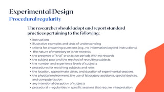 • instructions
• illustrative examples and tests of understanding
• criteria for answering questions (e.g., no information beyond instructions)
• the nature of monetary or other rewards
• the presence of “trial” or practice periods with no rewards
• the subject pool and the method of recruiting subjects
• the number and experience levels of subjects
• procedures for matching subjects and roles
• the location, approximate dates, and duration of experimental sessions
• the physical environment, the use of laboratory assistants, special devices,
and computerization
• any intentional deception of subjects
• procedural irregularities in specific sessions that require interpretation
 
