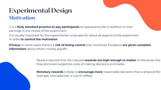 it is a fairly standard practice to pay participants an appearance fee in addition to their
earnings in the course of the experiment.
it is usually important for the experimenter to be specific about all aspects of the experiment
in order to control the motivation
Privacy: In some cases there is a risk of losing control over incentives if subjects are given complete
information about others' money payoffs.
Reward requires that the induced rewards are high enough to matter in the sense that
they dominate subjective costs of making decisions and trades.
Monetary rewards is likely to encourage more responsible decisions than a physical (for
example, chocolate bar, a cup of coffee).
 