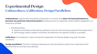 Unbiasedness. Experiments should be conducted in a manner that does not lead participants to
perceive any particular behavioral pattern as being correct or expected, unless explicit suggestion is a
treatment variable.
⚬ Avoiding of bias:
￭ sessions should be conducted by assistants who do not know the purpose of the experiment;
￭ terminology used to explain incentives: the definition of a specific product is avoided.
Calibration. It is a basis for a clear comparison; separation of theories (beginning with the basic
condition).
Design parallelism. The term indicates closeness to natural situations rather than closeness to the
theories that economists have devised.
 