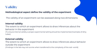 Methodological aspect define the validity of the experiment
The validity of an experiment can be assessed along two dimensions:
Internal validity
The extent to which an experiment allows to draw inferences about the
behavior in the experiment
(To ensure internal validity a proper experimental setting should be implemented; Examples of dirty
tubes)
External validity
The extent to which an experiment allows to draw inferences about behavior
outside the experiment
(Findings in the lab may not survive when transferred to the complexity of the real- world)
 