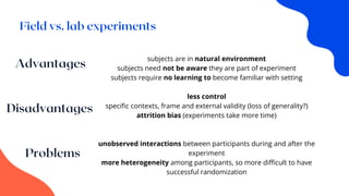 subjects are in natural environment
subjects need not be aware they are part of experiment
subjects require no learning to become familiar with setting
less control
specific contexts, frame and external validity (loss of generality?)
attrition bias (experiments take more time)
unobserved interactions between participants during and after the
experiment
more heterogeneity among participants, so more difficult to have
successful randomization
 