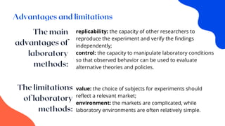 replicability: the capacity of other researchers to
reproduce the experiment and verify the findings
independently;
control: the capacity to manipulate laboratory conditions
so that observed behavior can be used to evaluate
alternative theories and policies.
value: the choice of subjects for experiments should
reflect a relevant market;
environment: the markets are complicated, while
laboratory environments are often relatively simple.
 
