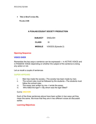 PES/ENG/XI/048




   •      This is BetaVersion file.

          Words-2108




                    A PUNJAB EDUSAT SOCIETY PRODUCTION


                             SUBJECT    ENGLISH

                             CLASS       XI

                             MODULE     VOICES (Episode 2)


Opening Sequence

VOICE OVER

Remember the two ways a sentence can be expressed---- in ACTIVE VOICE and
in PASSIVE VOICE depending on whether the subject of the sentence is doing
any action or not.

Let us recall a couple of sentences

SUPER APPEARS

   i.        Man has made the society—The society has been made by man.
   ii.       The school rules must be followed by the students—The students must
             follow the school rules.
   iii.      The essay was written by me—I wrote the essay.
   iv.        Who killed the tiger?----By whom was the tiger killed?

   Cut to ANCHOR

   Each of the three sentences above have been written in two ways yet they
   mean the same. We know that they are in two different voices as discussed
   earlier.

   Learning Objectives




                                        -1-
 