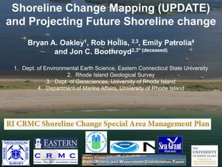 Shoreline Change Mapping (UPDATE)
and Projecting Future Shoreline change
Bryan A. Oakley1, Rob Hollis, 2,3, Emily Patrolia4
and Jon C. Boothroyd2,3* (deceased)
1. Dept. of Environmental Earth Science, Eastern Connecticut State University
2. Rhode Island Geological Survey
3. Dept. of Geosciences, University of Rhode Island
4. Department of Marine Affairs, University of Rhode Island
 