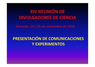 XIV REUNIÓN DE
DIVULGADORES DE CIENCIA
Granada, 24 y 25 de noviembre de 2018
PRESENTACIÓN DE COMUNICACIONES
Y EXPERIMENTOS
 