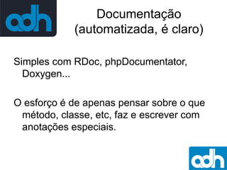 Documentação
(automatizada, é claro)
Simples com RDoc, phpDocumentator,
Doxygen...
O esforço é de apenas pensar sobre o que
método, classe, etc, faz e escrever com
anotações especiais.

 