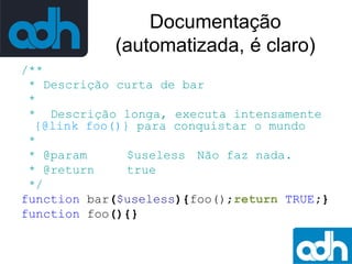 Documentação
(automatizada, é claro)
/**
* Descrição curta de bar
*
* Descrição longa, executa intensamente
{@link foo()} para conquistar o mundo
*
* @param
$useless Não faz nada.
* @return
true
*/
function bar($useless){foo();return TRUE;}
function foo(){}

 
