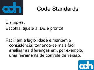 Code Standards
É simples.
Escolha, ajuste a IDE e pronto!
Facilitam a legibilidade e mantém a
consistência, tornando-se mais fácil
analisar as diferenças em, por exemplo,
uma ferramenta de controle de versão.

 