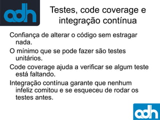 Testes, code coverage e
integração contínua
Confiança de alterar o código sem estragar
nada.
O mínimo que se pode fazer são testes
unitários.
Code coverage ajuda a verificar se algum teste
está faltando.
Integração contínua garante que nenhum
infeliz comitou e se esqueceu de rodar os
testes antes.

 