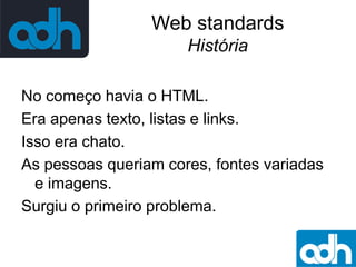 Web standards
História
No começo havia o HTML.
Era apenas texto, listas e links.
Isso era chato.
As pessoas queriam cores, fontes variadas
e imagens.
Surgiu o primeiro problema.

 